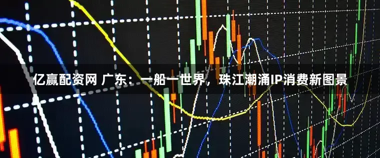 亿赢配资网 广东：一船一世界，珠江潮涌IP消费新图景