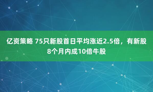 亿资策略 75只新股首日平均涨近2.5倍，有新股8个月内成10倍牛股