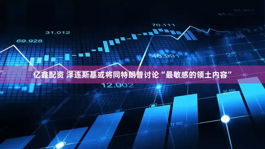 亿鑫配资 泽连斯基或将同特朗普讨论“最敏感的领土内容”