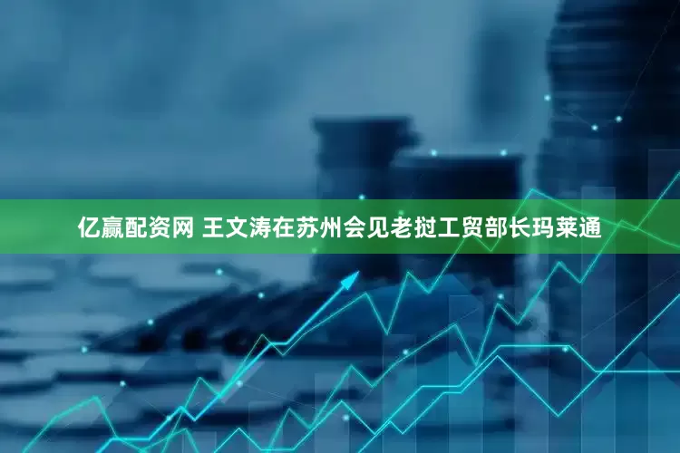 亿赢配资网 王文涛在苏州会见老挝工贸部长玛莱通